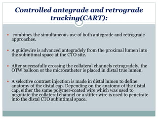 Controlled antegrade and retrograde
tracking(CART):
 combines the simultaneous use of both antegrade and retrograde
approaches.
 A guidewire is advanced antegradely from the proximal lumen into
the subintimal space at the CTO site.
 After successfully crossing the collateral channels retrogradely, the
OTW balloon or the microcatheter is placed in distal true lumen.
 A selective contrast injection is made in distal lumen to define
anatomy of the distal cap. Depending on the anatomy of the distal
cap, either the same polymer-coated wire which was used to
negotiate the collateral channel or a stiffer wire is used to penetrate
into the distal CTO subintimal space.
 