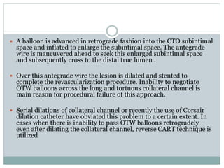  A balloon is advanced in retrograde fashion into the CTO subintimal
space and inflated to enlarge the subintimal space. The antegrade
wire is maneuvered ahead to seek this enlarged subintimal space
and subsequently cross to the distal true lumen .
 Over this antegrade wire the lesion is dilated and stented to
complete the revascularization procedure. Inability to negotiate
OTW balloons across the long and tortuous collateral channel is
main reason for procedural failure of this approach.
 Serial dilations of collateral channel or recently the use of Corsair
dilation catheter have obviated this problem to a certain extent. In
cases when there is inability to pass OTW balloons retrogradely
even after dilating the collateral channel, reverse CART technique is
utilized
 