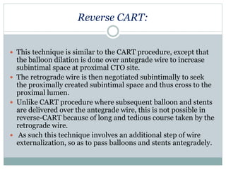Reverse CART:
 This technique is similar to the CART procedure, except that
the balloon dilation is done over antegrade wire to increase
subintimal space at proximal CTO site.
 The retrograde wire is then negotiated subintimally to seek
the proximally created subintimal space and thus cross to the
proximal lumen.
 Unlike CART procedure where subsequent balloon and stents
are delivered over the antegrade wire, this is not possible in
reverse-CART because of long and tedious course taken by the
retrograde wire.
 As such this technique involves an additional step of wire
externalization, so as to pass balloons and stents antegradely.
 