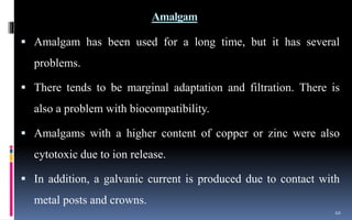 Amalgam
 Amalgam has been used for a long time, but it has several
problems.
 There tends to be marginal adaptation and filtration. There is
also a problem with biocompatibility.
 Amalgams with a higher content of copper or zinc were also
cytotoxic due to ion release.
 In addition, a galvanic current is produced due to contact with
metal posts and crowns.
10
 
