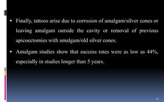  Finally, tattoos arise due to corrosion of amalgam/silver cones or
leaving amalgam outside the cavity or removal of previous
apicoectomies with amalgam/old silver cones.
 Amalgam studies show that success rates were as low as 44%,
especially in studies longer than 5 years.
11
 