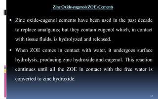 ZincOxide-eugenol(ZOE)Cements
 Zinc oxide-eugenol cements have been used in the past decade
to replace amalgams; but they contain eugenol which, in contact
with tissue fluids, is hydrolyzed and released.
 When ZOE comes in contact with water, it undergoes surface
hydrolysis, producing zinc hydroxide and eugenol. This reaction
continues until all the ZOE in contact with the free water is
converted to zinc hydroxide.
12
 