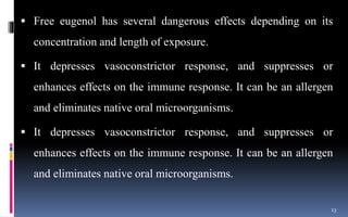  Free eugenol has several dangerous effects depending on its
concentration and length of exposure.
 It depresses vasoconstrictor response, and suppresses or
enhances effects on the immune response. It can be an allergen
and eliminates native oral microorganisms.
 It depresses vasoconstrictor response, and suppresses or
enhances effects on the immune response. It can be an allergen
and eliminates native oral microorganisms.
13
 
