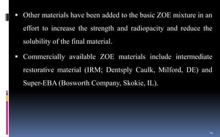 Other materials have been added to the basic ZOE mixture in an
effort to increase the strength and radiopacity and reduce the
solubility of the final material.
 Commercially available ZOE materials include intermediate
restorative material (IRM; Dentsply Caulk, Milford, DE) and
Super-EBA (Bosworth Company, Skokie, IL).
14
 