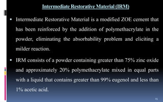 Intermediate Restorative Material (IRM)
 Intermediate Restorative Material is a modified ZOE cement that
has been reinforced by the addition of polymethacrylate in the
powder, eliminating the absorbability problem and eliciting a
milder reaction.
 IRM consists of a powder containing greater than 75% zinc oxide
and approximately 20% polymethacrylate mixed in equal parts
with a liquid that contains greater than 99% eugenol and less than
1% acetic acid.
15
 