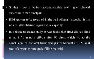  Studies show a better biocompatibility and higher clinical
success rate than amalgam.
 IRM appears to be tolerated in the periradicular tissue, but it has
no dental hard-tissue regenerative capacity.
 In a tissue tolerance study, it was found that IRM elicited little
to no inflammatory effects after 90 days, which led to the
conclusion that the oral tissue was just as tolerant of IRM as it
was of any other retrograde filling material.
16
 