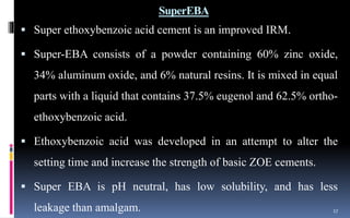 SuperEBA
 Super ethoxybenzoic acid cement is an improved IRM.
 Super-EBA consists of a powder containing 60% zinc oxide,
34% aluminum oxide, and 6% natural resins. It is mixed in equal
parts with a liquid that contains 37.5% eugenol and 62.5% ortho-
ethoxybenzoic acid.
 Ethoxybenzoic acid was developed in an attempt to alter the
setting time and increase the strength of basic ZOE cements.
 Super EBA is pH neutral, has low solubility, and has less
leakage than amalgam. 17
 