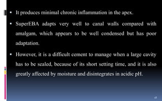  It produces minimal chronic inflammation in the apex.
 SuperEBA adapts very well to canal walls compared with
amalgam, which appears to be well condensed but has poor
adaptation.
 However, it is a difficult cement to manage when a large cavity
has to be sealed, because of its short setting time, and it is also
greatly affected by moisture and disintegrates in acidic pH.
18
 