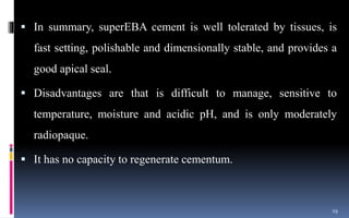  In summary, superEBA cement is well tolerated by tissues, is
fast setting, polishable and dimensionally stable, and provides a
good apical seal.
 Disadvantages are that is difficult to manage, sensitive to
temperature, moisture and acidic pH, and is only moderately
radiopaque.
 It has no capacity to regenerate cementum.
19
 