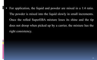  For application, the liquid and powder are mixed in a 1:4 ratio.
The powder is mixed into the liquid slowly in small increments.
Once the rolled SuperEBA mixture loses its shine and the tip
does not droop when picked up by a carrier, the mixture has the
right consistency.
20
 