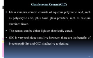 Glass lonomerCement (GIC)
 Glass ionomer cement consists of aqueous polymeric acid, such
as polyacrylic acid, plus basic glass powders, such as calcium
aluminosilicate.
 The cement can be either light or chemically cured.
 GIC is very technique-sensitive however, there are the benefits of
biocompatibility and GIC is adhesive to dentine.
21
 