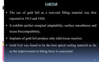 Gold Foil
 The use of gold foil as a root-end filling material was first
reported in 1913 and 1920.
 It exhibits perfect marginal adaptability, surface smoothness and
tissue biocompatibility.
 Implants of gold foil produce only mild tissue reaction.
 Gold Foil was found to be the best apical sealing material as far
as the improvement in biting force is concerned.
25
 