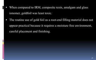  When compared to IRM, composite resin, amalgam and glass
ionomer, goldfoil was least toxic.
 The routine use of gold foil as a root-end filling material does not
appear practical because it requires a moisture free environment,
careful placement and finishing.
26
 