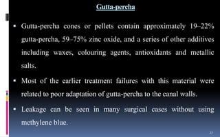 Gutta-percha
 Gutta-percha cones or pellets contain approximately 19–22%
gutta-percha, 59–75% zinc oxide, and a series of other additives
including waxes, colouring agents, antioxidants and metallic
salts.
 Most of the earlier treatment failures with this material were
related to poor adaptation of gutta-percha to the canal walls.
 Leakage can be seen in many surgical cases without using
methylene blue.
27
 