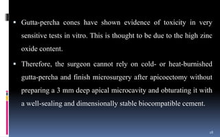  Gutta-percha cones have shown evidence of toxicity in very
sensitive tests in vitro. This is thought to be due to the high zinc
oxide content.
 Therefore, the surgeon cannot rely on cold- or heat-burnished
gutta-percha and finish microsurgery after apicoectomy without
preparing a 3 mm deep apical microcavity and obturating it with
a well-sealing and dimensionally stable biocompatible cement.
28
 