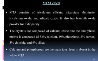 MTACement
 MTA consists of tricalcium silicate, tricalcium aluminate,
tricalcium oxide, and silicate oxide. It also has bismuth oxide
powder for radiopacity.
 The crystals are composed of calcium oxide and the amorphous
matrix is composed of 33% calcium, 49% phosphate, 2% carbon,
3% chloride, and 6% silica.
 Calcium and phosphorous are the main ions. Iron is absent in the
white MTA.
29
 