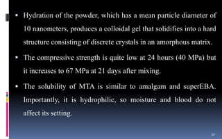  Hydration of the powder, which has a mean particle diameter of
10 nanometers, produces a colloidal gel that solidifies into a hard
structure consisting of discrete crystals in an amorphous matrix.
 The compressive strength is quite low at 24 hours (40 MPa) but
it increases to 67 MPa at 21 days after mixing.
 The solubility of MTA is similar to amalgam and superEBA.
Importantly, it is hydrophilic, so moisture and blood do not
affect its setting.
30
 