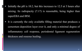  Initially the pH is 10.2, but this increases to 12.5 at 3 hours after
mixing. Its radiopacity (7.17) is reasonable, being higher than
superEBA and IRM.
 It is currently the only available filling material that produces a
cementum deposition layer over it, and only a minimal degree of
inflammatory cell response, periodontal ligament regeneration
thickness and osseous healing.
31
 