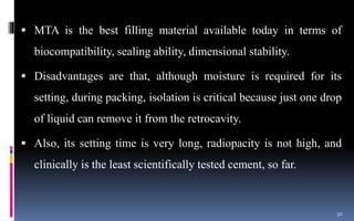  MTA is the best filling material available today in terms of
biocompatibility, sealing ability, dimensional stability.
 Disadvantages are that, although moisture is required for its
setting, during packing, isolation is critical because just one drop
of liquid can remove it from the retrocavity.
 Also, its setting time is very long, radiopacity is not high, and
clinically is the least scientifically tested cement, so far.
32
 