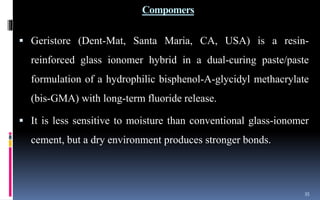 Compomers
 Geristore (Dent-Mat, Santa Maria, CA, USA) is a resin-
reinforced glass ionomer hybrid in a dual-curing paste/paste
formulation of a hydrophilic bisphenol-A-glycidyl methacrylate
(bis-GMA) with long-term fluoride release.
 It is less sensitive to moisture than conventional glass-ionomer
cement, but a dry environment produces stronger bonds.
35
 