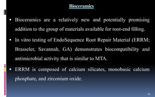 Bioceramics
 Bioceramics are a relatively new and potentially promising
addition to the group of materials available for root-end filling.
 In vitro testing of EndoSequence Root Repair Material (ERRM;
Brasseler, Savannah, GA) demonstrates biocompatibility and
antimicrobial activity that is similar to MTA.
 ERRM is composed of calcium silicates, monobasic calcium
phosphate, and zirconium oxide.
39
 