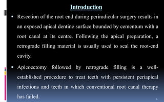 Introduction
 Resection of the root end during periradicular surgery results in
an exposed apical dentine surface bounded by cementum with a
root canal at its centre. Following the apical preparation, a
retrograde filling material is usually used to seal the root-end
cavity.
 Apicoectomy followed by retrograde filling is a well-
established procedure to treat teeth with persistent periapical
infections and teeth in which conventional root canal therapy
has failed. 4
 