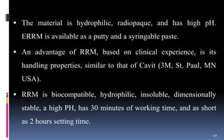  The material is hydrophilic, radiopaque, and has high pH.
ERRM is available as a putty and a syringable paste.
 An advantage of RRM, based on clinical experience, is its
handling properties, similar to that of Cavit (3M, St. Paul, MN
USA).
 RRM is biocompatible, hydrophilic, insoluble, dimensionally
stable, a high PH, has 30 minutes of working time, and as short
as 2 hours setting time.
40
 