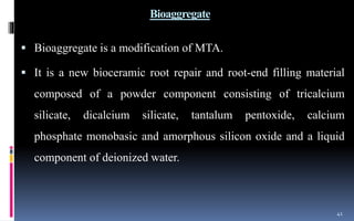 Bioaggregate
 Bioaggregate is a modification of MTA.
 It is a new bioceramic root repair and root-end filling material
composed of a powder component consisting of tricalcium
silicate, dicalcium silicate, tantalum pentoxide, calcium
phosphate monobasic and amorphous silicon oxide and a liquid
component of deionized water.
41
 