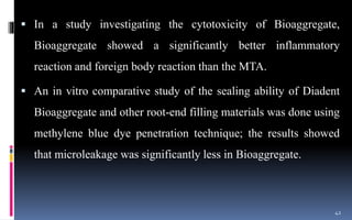  In a study investigating the cytotoxicity of Bioaggregate,
Bioaggregate showed a significantly better inflammatory
reaction and foreign body reaction than the MTA.
 An in vitro comparative study of the sealing ability of Diadent
Bioaggregate and other root-end filling materials was done using
methylene blue dye penetration technique; the results showed
that microleakage was significantly less in Bioaggregate.
42
 