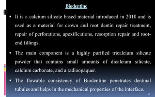 Biodentine
 It is a calcium silicate based material introduced in 2010 and is
used as a material for crown and root dentin repair treatment,
repair of perforations, apexifications, resorption repair and root-
end fillings.
 The main component is a highly purified tricalcium silicate
powder that contains small amounts of dicalcium silicate,
calcium carbonate, and a radioopaquer.
 The flowable consistency of Biodentine penetrates dentinal
tubules and helps in the mechanical properties of the interface.
43
 