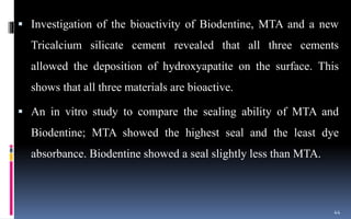  Investigation of the bioactivity of Biodentine, MTA and a new
Tricalcium silicate cement revealed that all three cements
allowed the deposition of hydroxyapatite on the surface. This
shows that all three materials are bioactive.
 An in vitro study to compare the sealing ability of MTA and
Biodentine; MTA showed the highest seal and the least dye
absorbance. Biodentine showed a seal slightly less than MTA.
44
 
