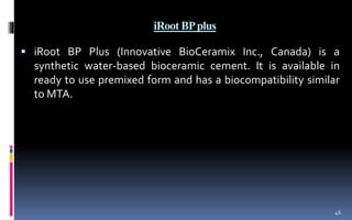 iRoot BPplus
 iRoot BP Plus (Innovative BioCeramix Inc., Canada) is a
synthetic water-based bioceramic cement. It is available in
ready to use premixed form and has a biocompatibility similar
to MTA.
46
 