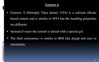 GenerexA
 Generex A (Dentsply Tulsa dental, USA) is a calcium silicate
based cement and is similar to MTA but the handling properties
are different.
 Instead of water the cement is mixed with a special gel.
 The final consistency is similar to IRM like dough and easy to
manipulate.
47
 