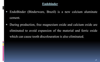 Endobinder
 EndoBinder (Binderware, Brazil) is a new calcium aluminate
cement.
 During production, free magnesium oxide and calcium oxide are
eliminated to avoid expansion of the material and ferric oxide
which can cause tooth discolouration is also eliminated.
48
 