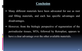 Conclusion
 Many different materials have been advocated for use as root
end filling materials, and each has specific advantages and
disadvantages.
 However, from the biologic perspective of regeneration of the
periradicular tissues, MTA, followed by Retroplast, appears to
have a clear advantage over the other available materials.
49
 