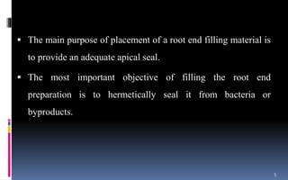  The main purpose of placement of a root end filling material is
to provide an adequate apical seal.
 The most important objective of filling the root end
preparation is to hermetically seal it from bacteria or
byproducts.
5
 