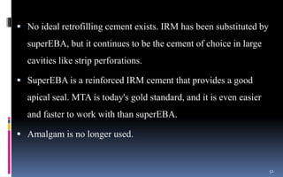  No ideal retrofilling cement exists. IRM has been substituted by
superEBA, but it continues to be the cement of choice in large
cavities like strip perforations.
 SuperEBA is a reinforced IRM cement that provides a good
apical seal. MTA is today's gold standard, and it is even easier
and faster to work with than superEBA.
 Amalgam is no longer used.
51
 