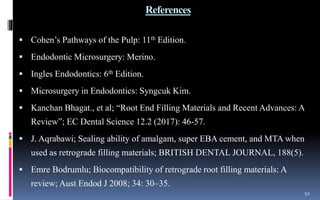 References
 Cohen’s Pathways of the Pulp: 11th Edition.
 Endodontic Microsurgery: Merino.
 Ingles Endodontics: 6th Edition.
 Microsurgery in Endodontics: Syngcuk Kim.
 Kanchan Bhagat., et al; “Root End Filling Materials and Recent Advances: A
Review”; EC Dental Science 12.2 (2017): 46-57.
 J. Aqrabawi; Sealing ability of amalgam, super EBA cement, and MTA when
used as retrograde filling materials; BRITISH DENTAL JOURNAL, 188(5).
 Emre Bodrumlu; Biocompatibility of retrograde root filling materials: A
review; Aust Endod J 2008; 34: 30–35.
52
 