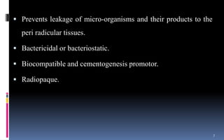  Prevents leakage of micro-organisms and their products to the
peri radicular tissues.
 Bactericidal or bacteriostatic.
 Biocompatible and cementogenesis promotor.
 Radiopaque.
7
 