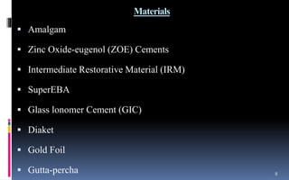 Materials
 Amalgam
 Zinc Oxide-eugenol (ZOE) Cements
 Intermediate Restorative Material (IRM)
 SuperEBA
 Glass lonomer Cement (GIC)
 Diaket
 Gold Foil
 Gutta-percha 8
 