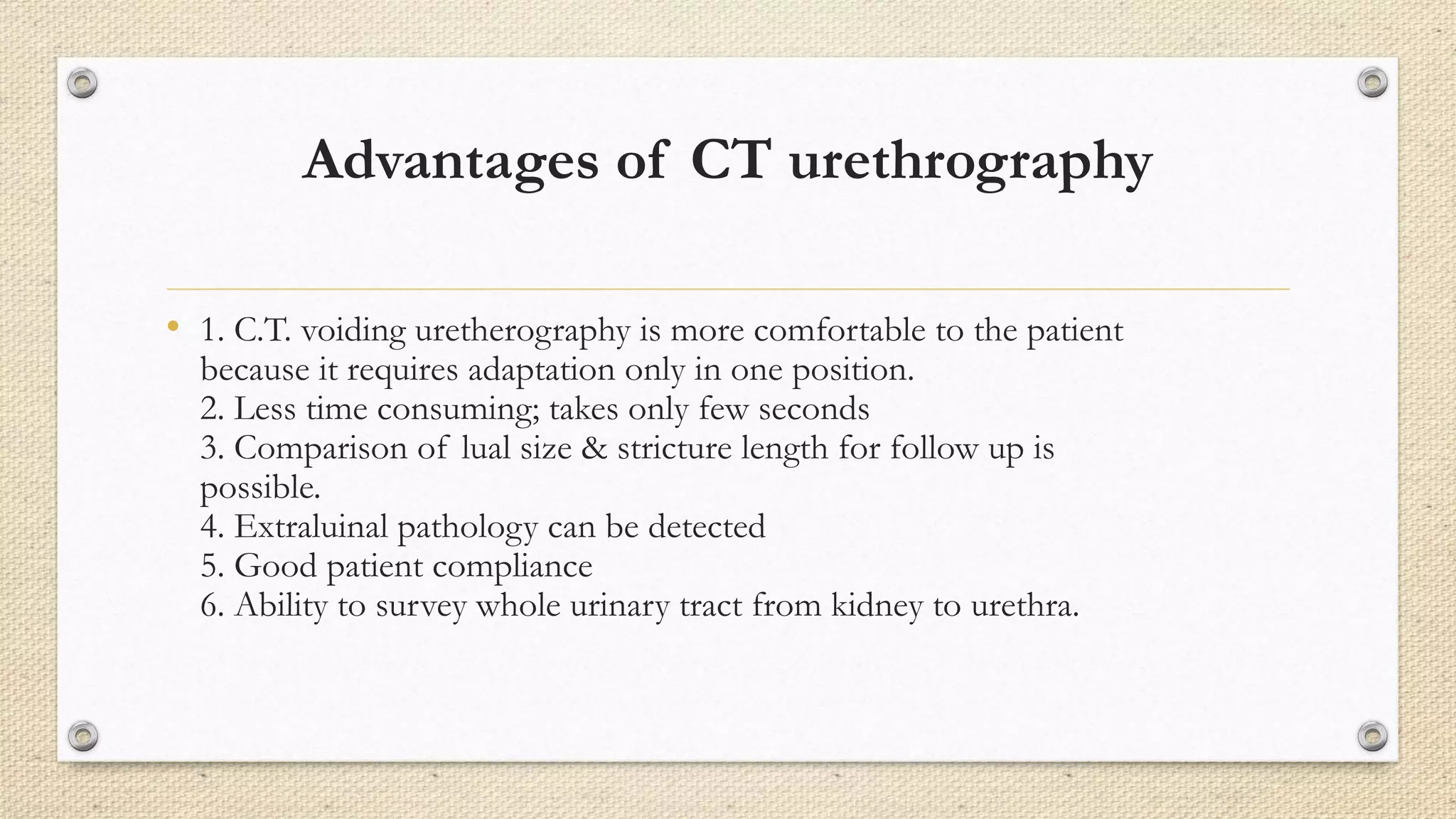 Advantages of CT urethrography
• 1. C.T. voiding uretherography is more comfortable to the patient
because it requires adaptation only in one position.
2. Less time consuming; takes only few seconds
3. Comparison of lual size & stricture length for follow up is
possible.
4. Extraluinal pathology can be detected
5. Good patient compliance
6. Ability to survey whole urinary tract from kidney to urethra.
 