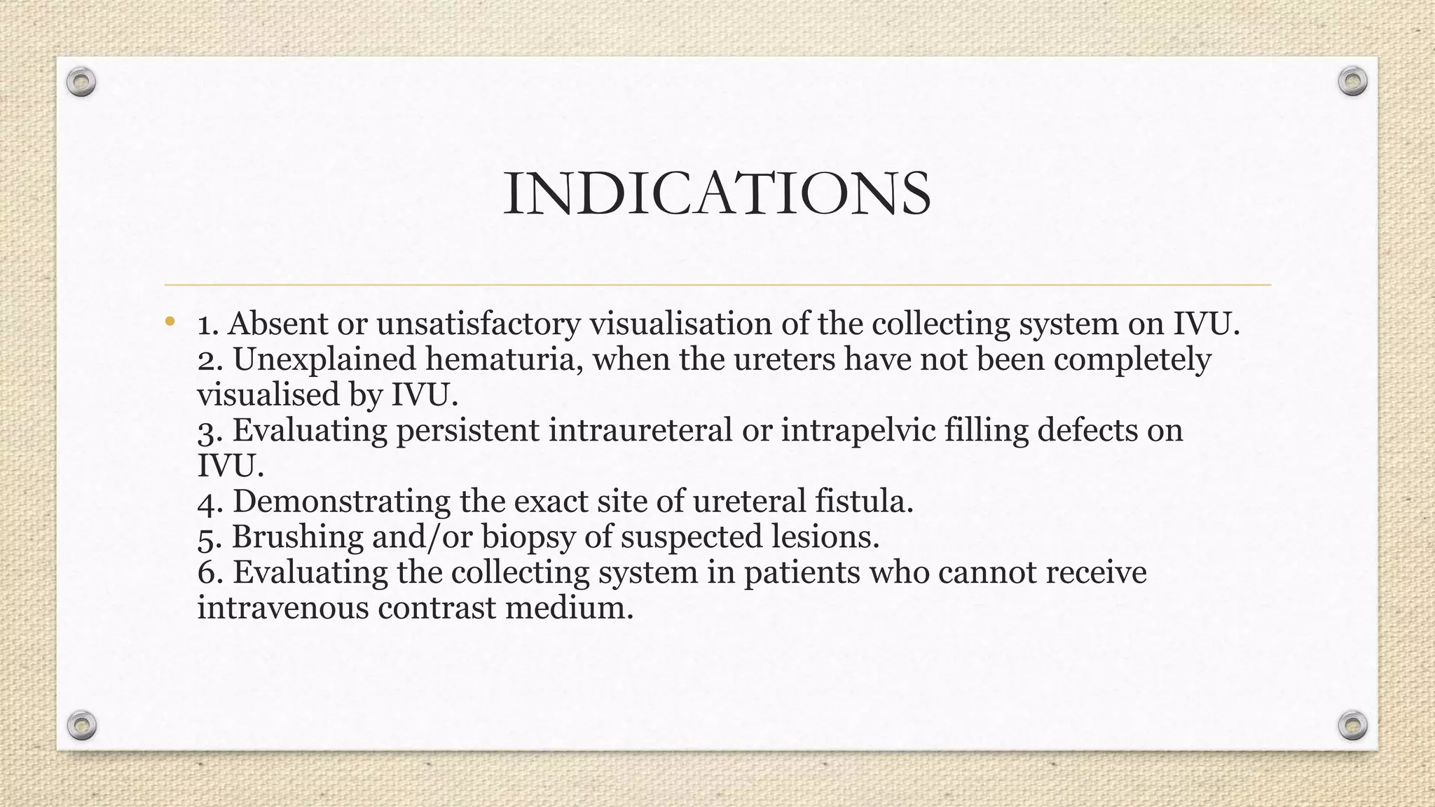INDICATIONS
• 1. Absent or unsatisfactory visualisation of the collecting system on IVU.
2. Unexplained hematuria, when the ureters have not been completely
visualised by IVU.
3. Evaluating persistent intraureteral or intrapelvic filling defects on
IVU.
4. Demonstrating the exact site of ureteral fistula.
5. Brushing and/or biopsy of suspected lesions.
6. Evaluating the collecting system in patients who cannot receive
intravenous contrast medium.
 