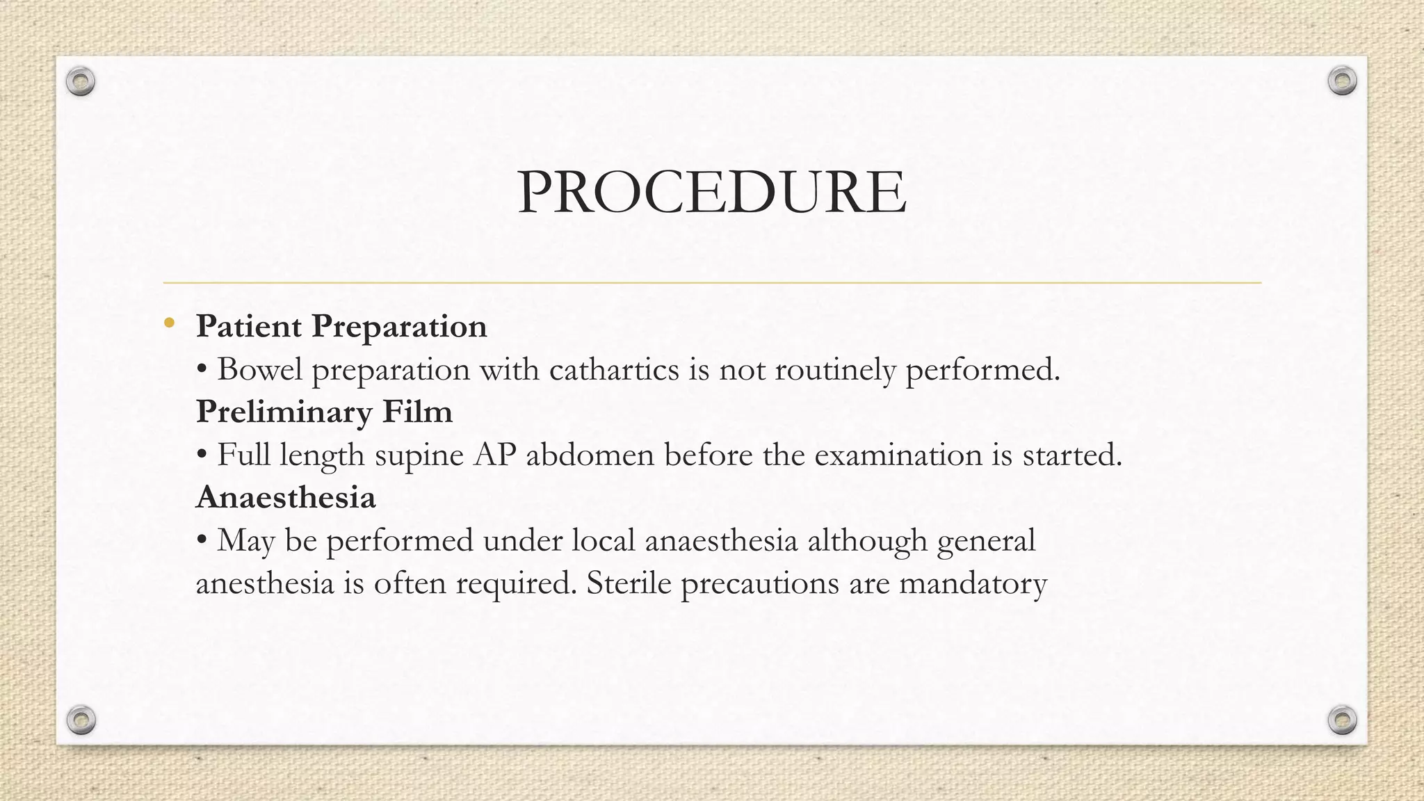 PROCEDURE
• Patient Preparation
• Bowel preparation with cathartics is not routinely performed.
Preliminary Film
• Full length supine AP abdomen before the examination is started.
Anaesthesia
• May be performed under local anaesthesia although general
anesthesia is often required. Sterile precautions are mandatory
 