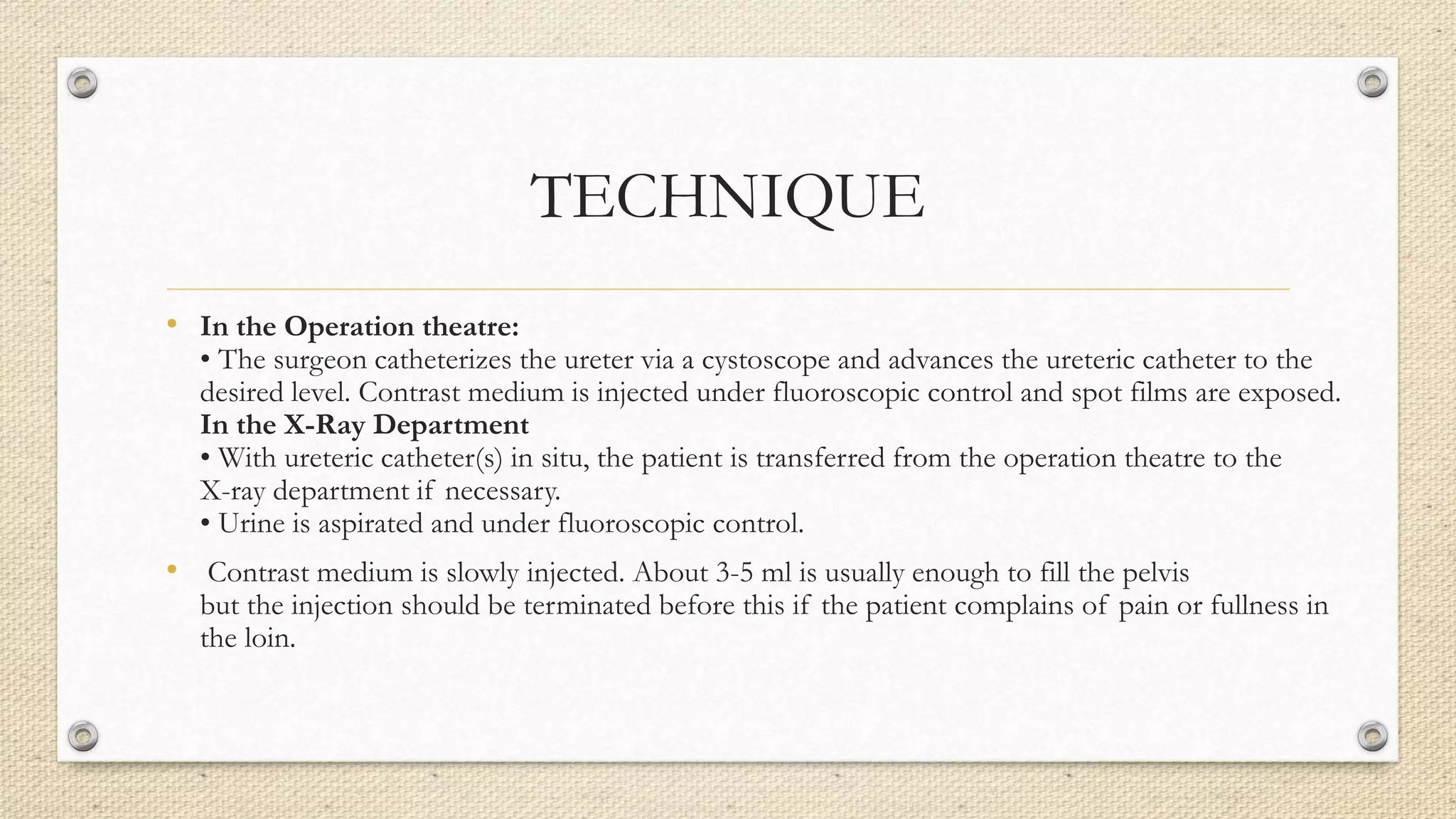 TECHNIQUE
• In the Operation theatre:
• The surgeon catheterizes the ureter via a cystoscope and advances the ureteric catheter to the
desired level. Contrast medium is injected under fluoroscopic control and spot films are exposed.
In the X-Ray Department
• With ureteric catheter(s) in situ, the patient is transferred from the operation theatre to the
X-ray department if necessary.
• Urine is aspirated and under fluoroscopic control.
• Contrast medium is slowly injected. About 3-5 ml is usually enough to fill the pelvis
but the injection should be terminated before this if the patient complains of pain or fullness in
the loin.
 