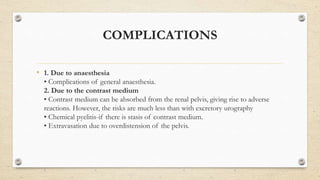 COMPLICATIONS
• 1. Due to anaesthesia
• Complications of general anaesthesia.
2. Due to the contrast medium
• Contrast medium can be absorbed from the renal pelvis, giving rise to adverse
reactions. However, the risks are much less than with excretory urography
• Chemical pyelitis-if there is stasis of contrast medium.
• Extravasation due to overdistension of the pelvis.
 