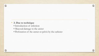 • 3. Due to technique
• Introduction of infection
• Mucosal damage to the ureter
• Perforation of the ureter or pelvis by the catheter
 