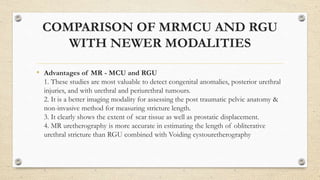 COMPARISON OF MRMCU AND RGU
WITH NEWER MODALITIES
• Advantages of MR - MCU and RGU
1. These studies are most valuable to detect congenital anomalies, posterior urethral
injuries, and with urethral and periurethral tumours.
2. It is a better imaging modality for assessing the post traumatic pelvic anatomy &
non-invasive method for measuring stricture length.
3. It clearly shows the extent of scar tissue as well as prostatic displacement.
4. MR uretherography is more accurate in estimating the length of obliterative
urethral stricture than RGU combined with Voiding cystouretherography
 