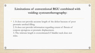 Limitations of conventional RGU combined with
voiding cystouretherography:
• 1. It does not provide accurate length of the defect because of poor
prostatic urethral filling.
2. It does not provide information regarding extent of fbrosis of
corpora spongiosa or prostatic displacement.
3. The stricture length is overestimated if bladder neck does not
relax.
 