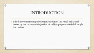 INTRODUCTION
• It is the roentgenographic demonstration of the renal pelvis and
ureter by the retrograde injection of radio-opaque material through
the ureters.
 