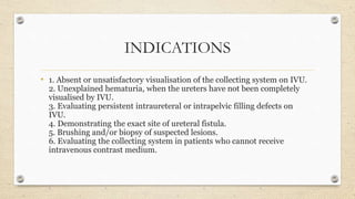 INDICATIONS
• 1. Absent or unsatisfactory visualisation of the collecting system on IVU.
2. Unexplained hematuria, when the ureters have not been completely
visualised by IVU.
3. Evaluating persistent intraureteral or intrapelvic filling defects on
IVU.
4. Demonstrating the exact site of ureteral fistula.
5. Brushing and/or biopsy of suspected lesions.
6. Evaluating the collecting system in patients who cannot receive
intravenous contrast medium.
 
